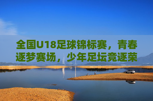 全国U18足球锦标赛，青春逐梦赛场，少年足坛竞逐荣耀，全国U18足球锦标赛，青春逐梦赛场，少年足坛竞逐荣耀
