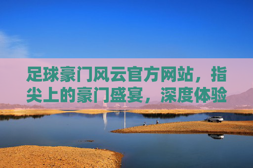 足球豪门风云官方网站，指尖上的豪门盛宴，深度体验足球世界的无限魅力，足球豪门风云官方网站，指尖上的豪门盛宴，深度体验足球世界的无限魅力