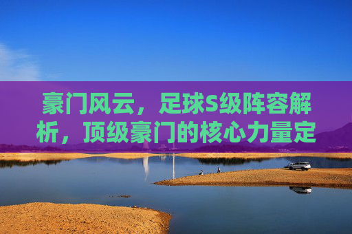 豪门风云，足球S级阵容解析，顶级豪门的核心力量定义时代格局