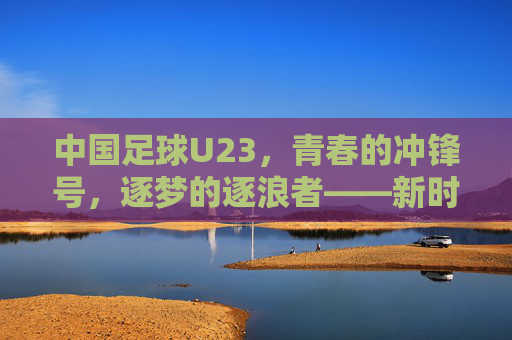 中国足球U23，青春的冲锋号，逐梦的逐浪者——新时代下中国足球的希望之队与挑战之路