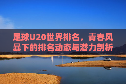 足球U20世界排名,青春风暴下的排名动态与潜力剖析,足球U20世界排名,青春风暴下的排名动态与潜力剖析