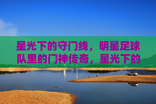 星光下的守门线，明星足球队里的门神传奇，星光下的守门线，明星足球队里的门神传奇
