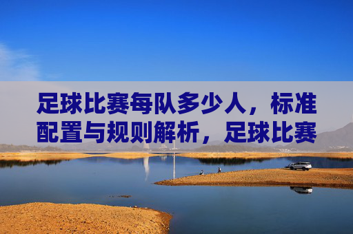足球比赛每队多少人，标准配置与规则解析，足球比赛每队多少人，标准配置与规则解析