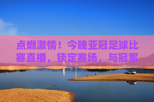点燃激情！今晚亚冠足球比赛直播，锁定赛场，与冠军之梦共赴盛宴！点燃激情！今晚亚冠足球比赛直播，锁定赛场，与冠军之梦共赴盛宴！