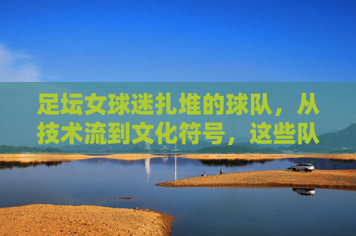 足坛女球迷扎堆的球队,从技术流到文化符号,这些队伍为何成为粉红力量的聚集地?足坛女球迷扎堆的球队,从技术流到文化符号,为何成粉红力量聚集地?