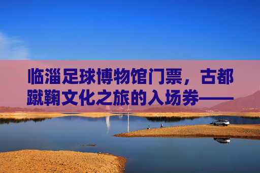 临淄足球博物馆门票，古都蹴鞠文化之旅的入场券——解锁千年足球魅力，感受齐文化底蕴，临淄足球博物馆，古都蹴鞠文化之旅的入场券，解锁千年足球魅力，感受齐文化底蕴