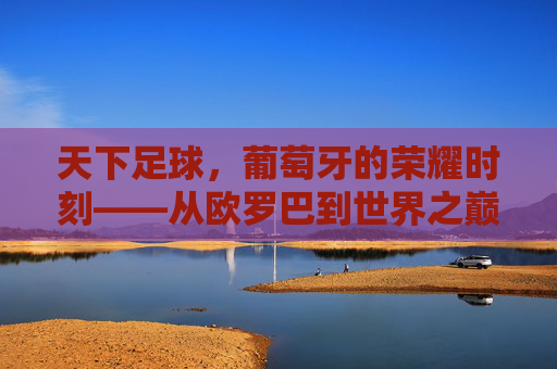 天下足球,葡萄牙的荣耀时刻——从欧罗巴到世界之巅的史诗征途,天下足球,葡萄牙的荣耀时刻——从欧罗巴到世界之巅的史诗征途