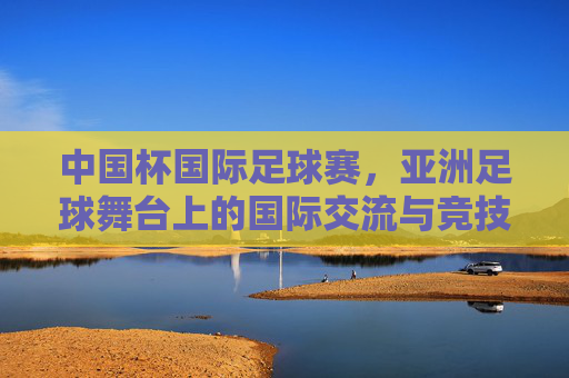中国杯国际足球赛,亚洲足球舞台上的国际交流与竞技魅力,中国杯国际足球赛,亚洲足球舞台上的国际交流与竞技魅力