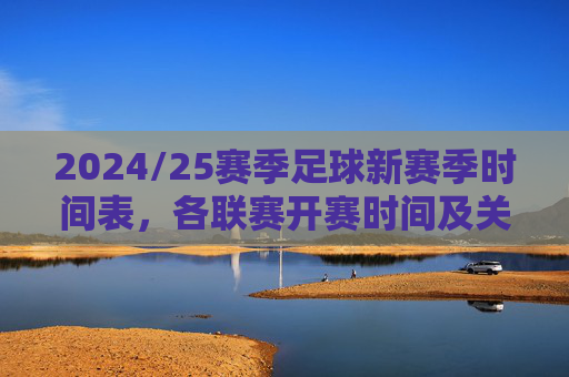 2024/25赛季足球新赛季时间表，各联赛开赛时间及关键赛事安排