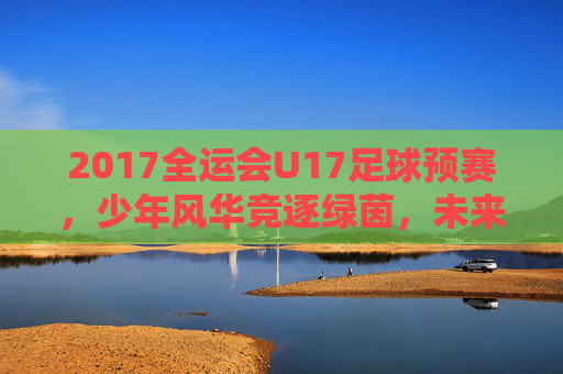 2017全运会U17足球预赛,少年风华竞逐绿茵,未来之星初露锋芒,2017全运会U17足球预赛,少年风华竞逐绿茵,未来之星初露锋芒