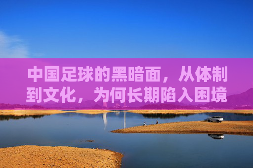 中国足球的黑暗面,从体制到文化,为何长期陷入困境?