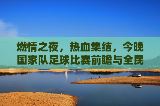 燃情之夜,热血集结,今晚国家队足球比赛前瞻与全民期待,燃情之夜热血集结 今晚国家队足球比赛前瞻与全民期待