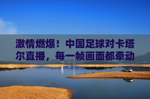 激情燃爆！中国足球对卡塔尔直播，每一帧画面都牵动国人的心，激情燃爆！中国足球对卡塔尔直播，每一帧画面都牵动国人的心