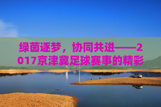 绿茵逐梦，协同共进——2017京津冀足球赛事的精彩回顾与深远意义，绿茵逐梦，协同共进——2017京津冀足球赛事的精彩回顾与深远意义