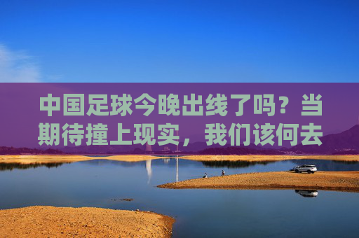 中国足球今晚出线了吗?当期待撞上现实,我们该何去何从?中国足球今晚出线了吗?当期待撞上现实,我们该何去何从?