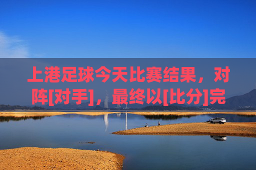 上港足球今天比赛结果，对阵[对手]，最终以[比分]完赛，球队状态与表现分析，上港足球今日对阵[对手]以[比分]完赛，球队状态与表现分析