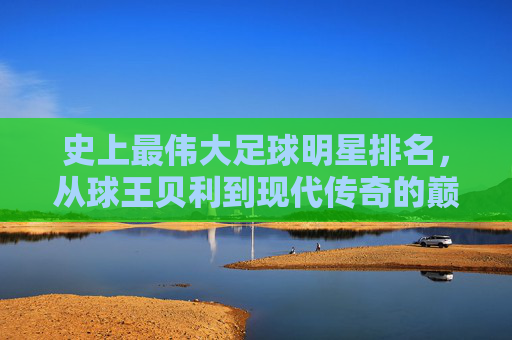 史上最伟大足球明星排名，从球王贝利到现代传奇的巅峰对决与历史传承，史上最伟大足球明星排名，从球王贝利到现代传奇的巅峰对决与历史传承
