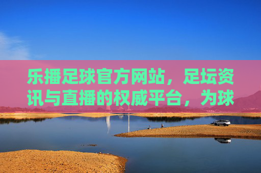 乐播足球官方网站，足坛资讯与直播的权威平台，为球迷打造沉浸式观赛体验，乐播足球官方网站，足坛资讯与直播的权威平台，为球迷打造沉浸式观赛体验