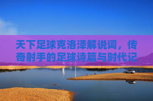 天下足球克洛泽解说词，传奇射手的足球诗篇与时代记忆，天下足球克洛泽解说词，传奇射手的足球诗篇与时代记忆