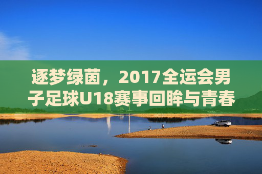 逐梦绿茵，2017全运会男子足球U18赛事回眸与青春力量，逐梦绿茵，2017全运会男子足球U18赛事回眸与青春力量