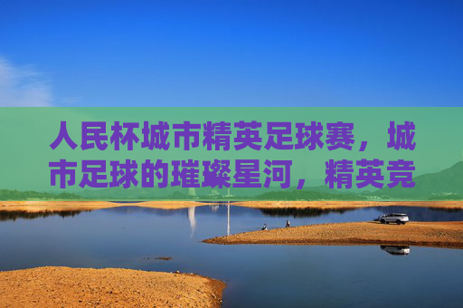 人民杯城市精英足球赛,城市足球的璀璨星河,精英竞技的激情碰撞——点燃城市激情,共筑足球梦想,人民杯城市精英足球赛,城市足球的璀璨星河,精英竞技激情碰撞,点燃城市激情,共筑足球梦想