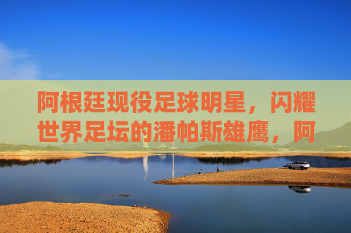 阿根廷现役足球明星,闪耀世界足坛的潘帕斯雄鹰,阿根廷现役足球明星,闪耀世界足坛的潘帕斯雄鹰