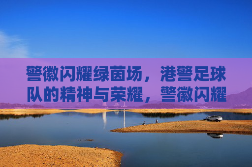警徽闪耀绿茵场,港警足球队的精神与荣耀,警徽闪耀绿茵场,港警足球队的精神与荣耀