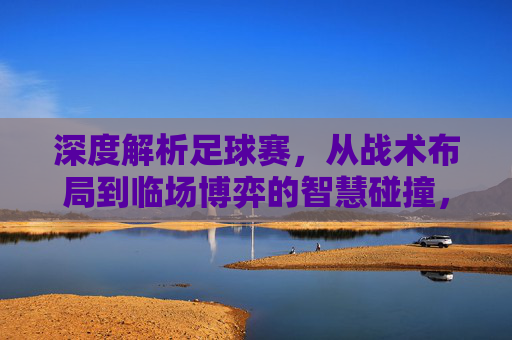 深度解析足球赛，从战术布局到临场博弈的智慧碰撞，深度解析足球赛，从战术布局到临场博弈的智慧碰撞