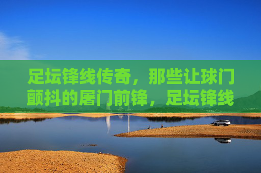 足坛锋线传奇,那些让球门颤抖的屠门前锋,足坛锋线传奇,那些让球门颤抖的屠门前锋