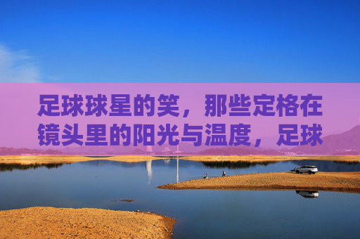 足球球星的笑，那些定格在镜头里的阳光与温度，足球球星的笑，那些定格在镜头里的阳光与温度