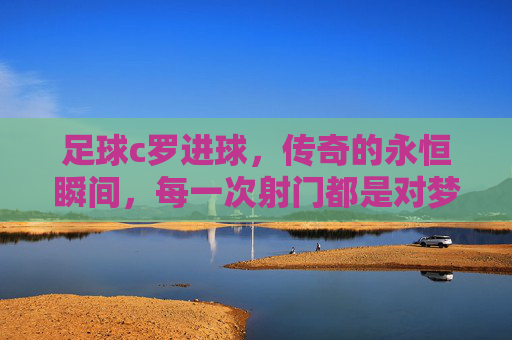 足球c罗进球，传奇的永恒瞬间，每一次射门都是对梦想的致敬，C罗进球，传奇的永恒瞬间，每一次射门都是对梦想的致敬