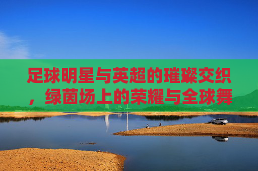 足球明星与英超的璀璨交织，绿茵场上的荣耀与全球舞台的传承，足球明星与英超的璀璨交织，绿茵场上的荣耀与全球舞台的传承