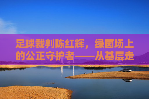 足球裁判陈红辉，绿茵场上的公正守护者——从基层走向职业的执法之路，足球裁判陈红辉，绿茵场上的公正守护者——从基层走向职业的执法之路