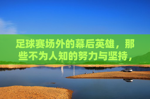 足球赛场外的幕后英雄，那些不为人知的努力与坚持，足球赛场外的幕后英雄，那些不为人知的努力与坚持