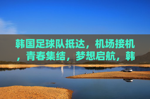 韩国足球队抵达，机场接机，青春集结，梦想启航，韩国足球队抵达机场，青春集结，梦想启航