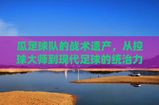 瓜足球队的战术遗产，从控球大师到现代足球的统治力密码，瓜足球队的战术遗产，从控球大师到现代足球的统治力密码