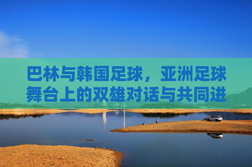 巴林与韩国足球,亚洲足球舞台上的双雄对话与共同进化,巴林与韩国足球,亚洲舞台上的双雄对话与共同进化