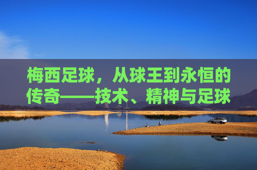 梅西足球,从球王到永恒的传奇——技术、精神与足球文化的融合,梅西足球,从球王到永恒的传奇——技术、精神与足球文化的融合