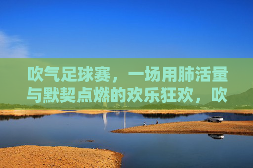 吹气足球赛，一场用肺活量与默契点燃的欢乐狂欢，吹气足球赛，一场用肺活量与默契点燃的欢乐狂欢