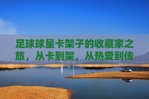 足球球星卡架子的收藏家之旅，从卡到架，从热爱到传承，足球球星卡架子，收藏家从卡到架的热爱传承之旅