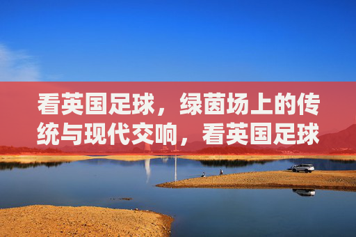 看英国足球，绿茵场上的传统与现代交响，看英国足球，绿茵场上的传统与现代交响