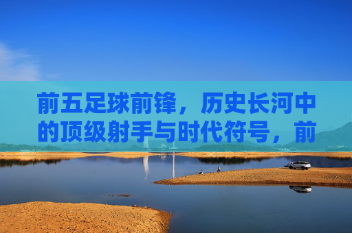 前五足球前锋,历史长河中的顶级射手与时代符号,前五足球前锋,历史长河中的顶级射手与时代符号