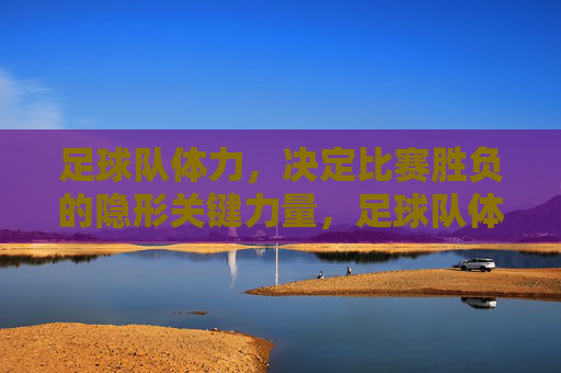 足球队体力,决定比赛胜负的隐形关键力量,足球队体力,决定比赛胜负的隐形关键力量