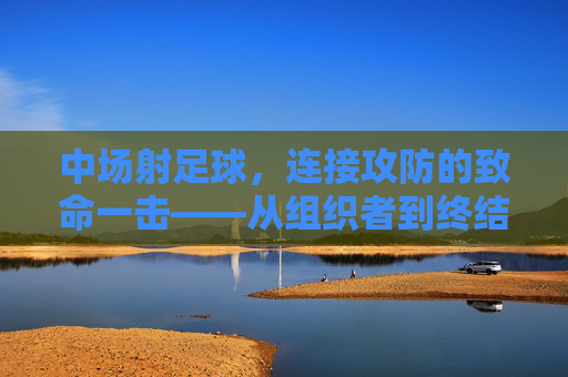 中场射足球，连接攻防的致命一击——从组织者到终结者的角色演变，中场射足球，连接攻防的致命一击——从组织者到终结者的角色演变