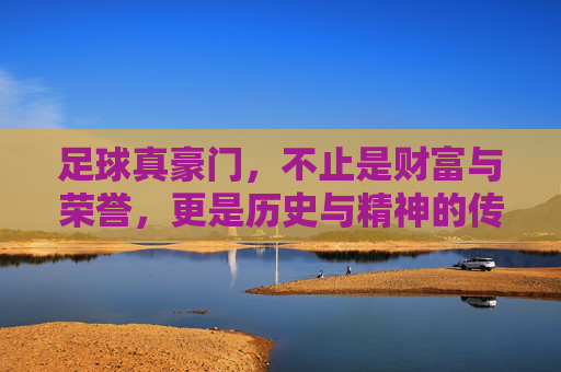 足球真豪门，不止是财富与荣誉，更是历史与精神的传承，足球真豪门，不止财富与荣誉，更是历史与精神的传承