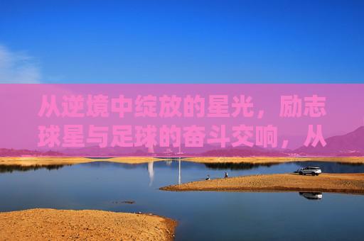 从逆境中绽放的星光，励志球星与足球的奋斗交响，从逆境中绽放的星光，励志球星与足球的奋斗交响