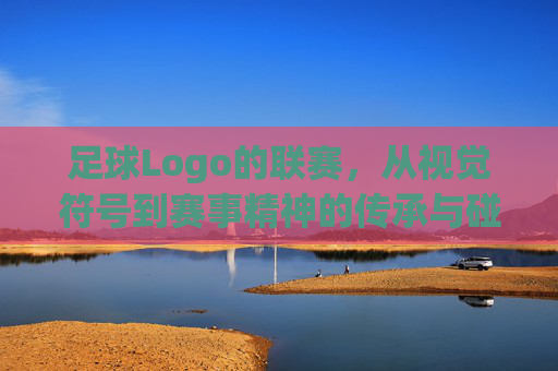 足球Logo的联赛,从视觉符号到赛事精神的传承与碰撞,足球Logo的联赛,从视觉符号到赛事精神的传承与碰撞