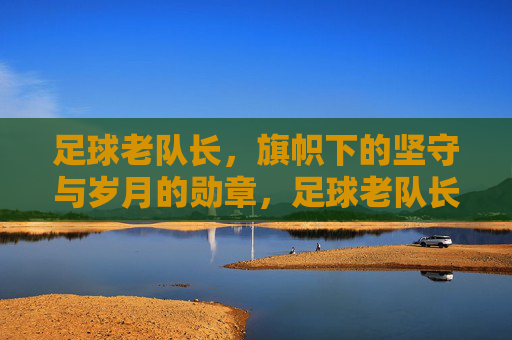 足球老队长,旗帜下的坚守与岁月的勋章,足球老队长,旗帜下的坚守与岁月的勋章