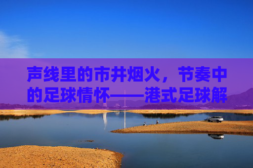 声线里的市井烟火,节奏中的足球情怀——港式足球解说的独特魅力,声线里的市井烟火,节奏中的足球情怀——港式足球解说的独特魅力