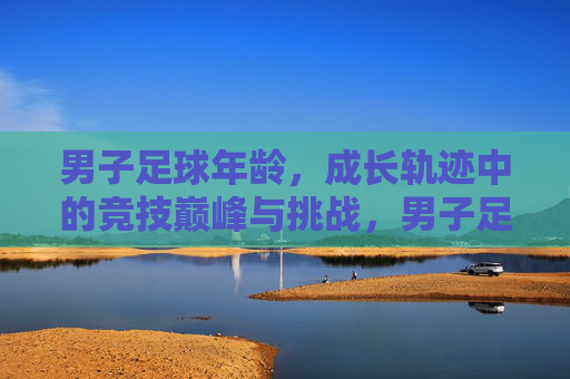 男子足球年龄,成长轨迹中的竞技巅峰与挑战,男子足球年龄,成长轨迹中的竞技巅峰与挑战